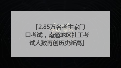 2.85万名考生家门口考试，南通地区社工考试人数再创历史新高