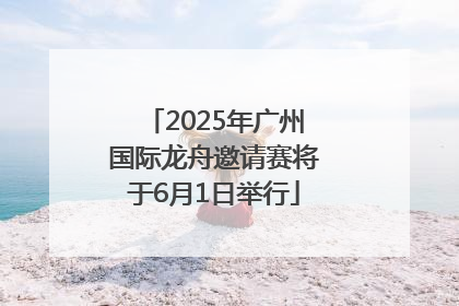 2025年广州国际龙舟邀请赛将于6月1日举行