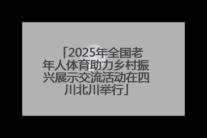 2025年全国老年人体育助力乡村振兴展示交流活动在四川北川举行