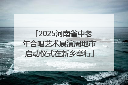2025河南省中老年合唱艺术展演周地市启动仪式在新乡举行