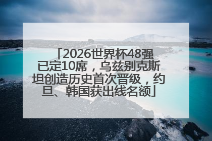 2026世界杯48强已定10席，乌兹别克斯坦创造历史首次晋级，约旦、韩国获出线名额