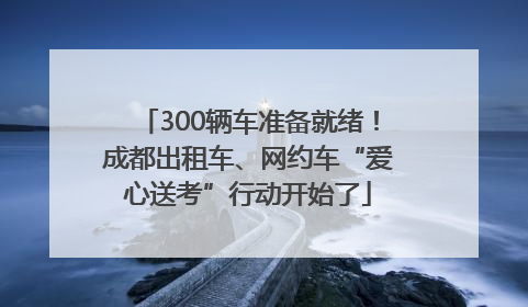 300辆车准备就绪！成都出租车、网约车“爱心送考”行动开始了