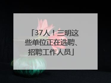 37人！三明这些单位正在选聘、招聘工作人员