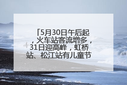 5月30日午后起，火车站客流增多，31日迎高峰，虹桥站、松江站有儿童节和端午亲子活动