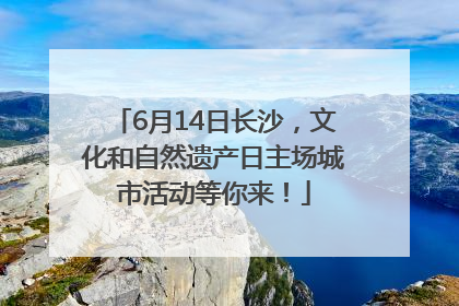 6月14日长沙，文化和自然遗产日主场城市活动等你来！
