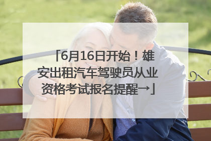 6月16日开始！雄安出租汽车驾驶员从业资格考试报名提醒→