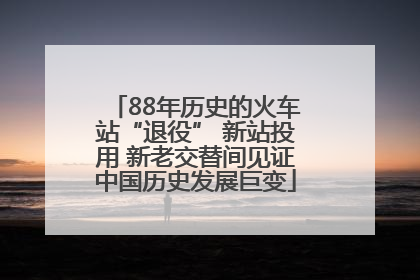 88年历史的火车站“退役” 新站投用 新老交替间见证中国历史发展巨变